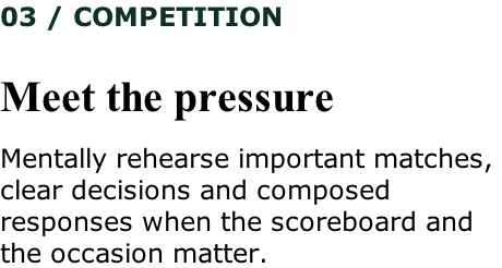 03 / COMPETITION   Meet the pressure  Mentally rehearse important matches,  clear decisions and composed  responses when the scoreboard and  the occasion matter.