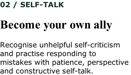 02 / SELF-TALK  Become your own ally  Recognise unhelpful self-criticism  and practise responding to  mistakes with patience, perspective  and constructive self-talk.