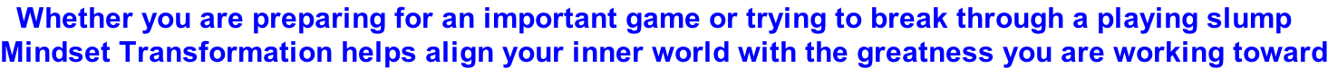 Whether you are preparing for an important game or trying to break through a playing slump Mindset Transformation helps align your inner world with the greatness you are working toward