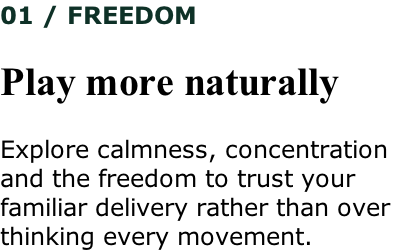 01 / FREEDOM  Play more naturally  Explore calmness, concentration  and the freedom to trust your  familiar delivery rather than over thinking every movement.