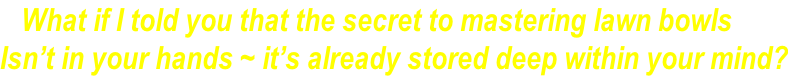 What if I told you that the secret to mastering lawn bowls Isn’t in your hands ~ it’s already stored deep within your mind?